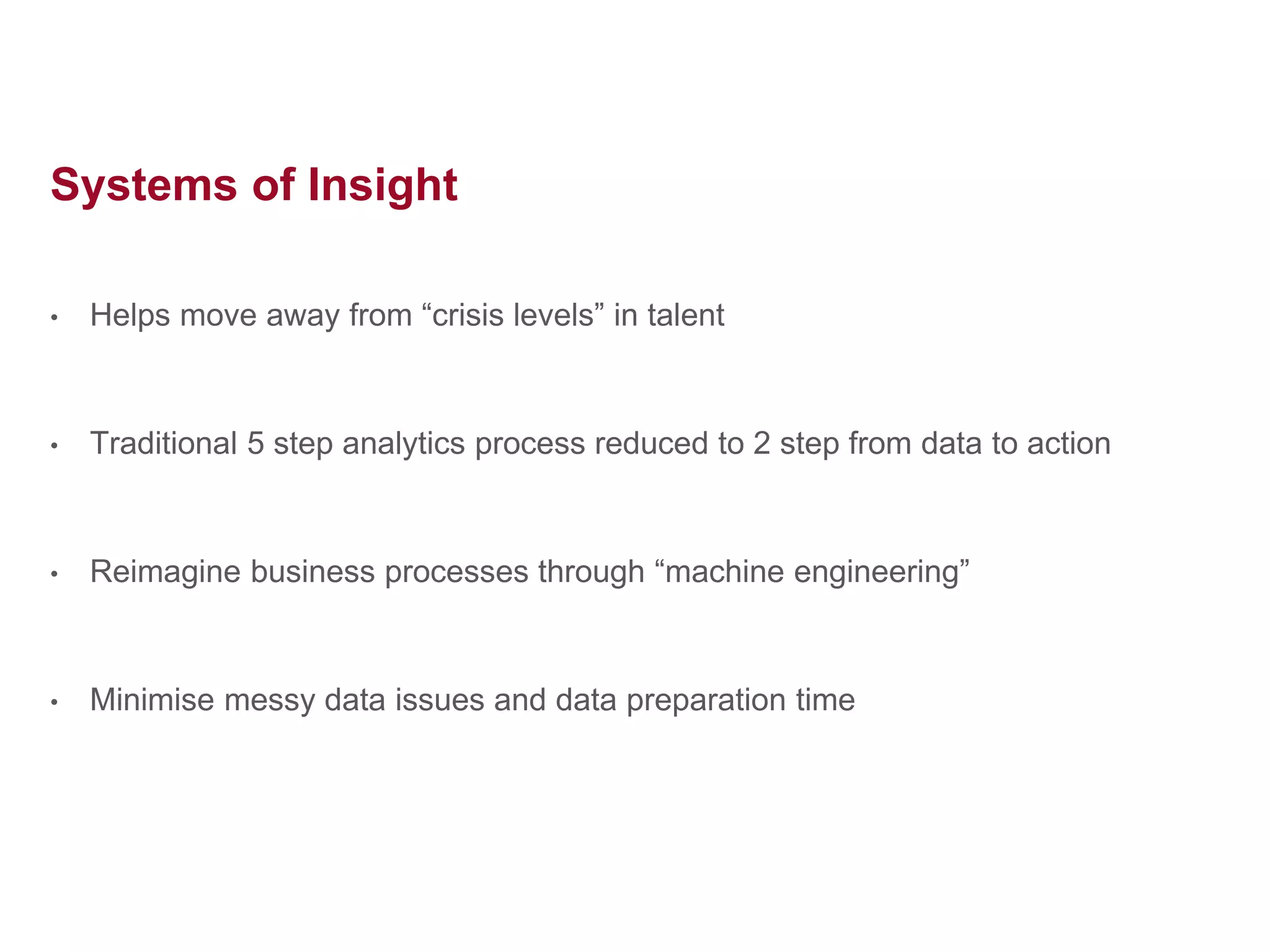 Systems of Insight
• Helps move away from “crisis levels” in talent
• Traditional 5 step analytics process reduced to 2 step from data to action
• Reimagine business processes through “machine engineering”
• Minimise messy data issues and data preparation time
 