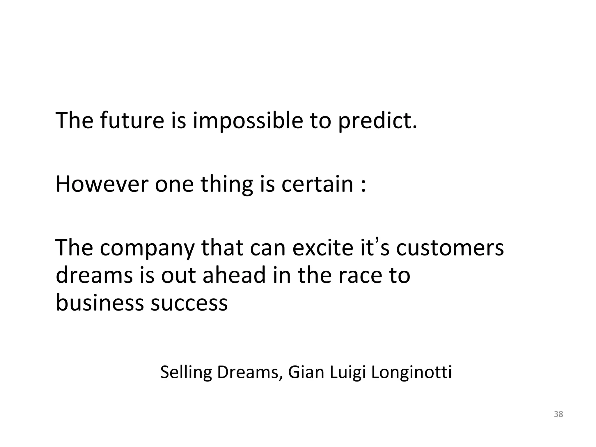 38
The future is impossible to predict.
However one thing is certain :
The company that can excite it’s customers
dreams is out ahead in the race to
business success
Selling Dreams, Gian Luigi Longinotti
 