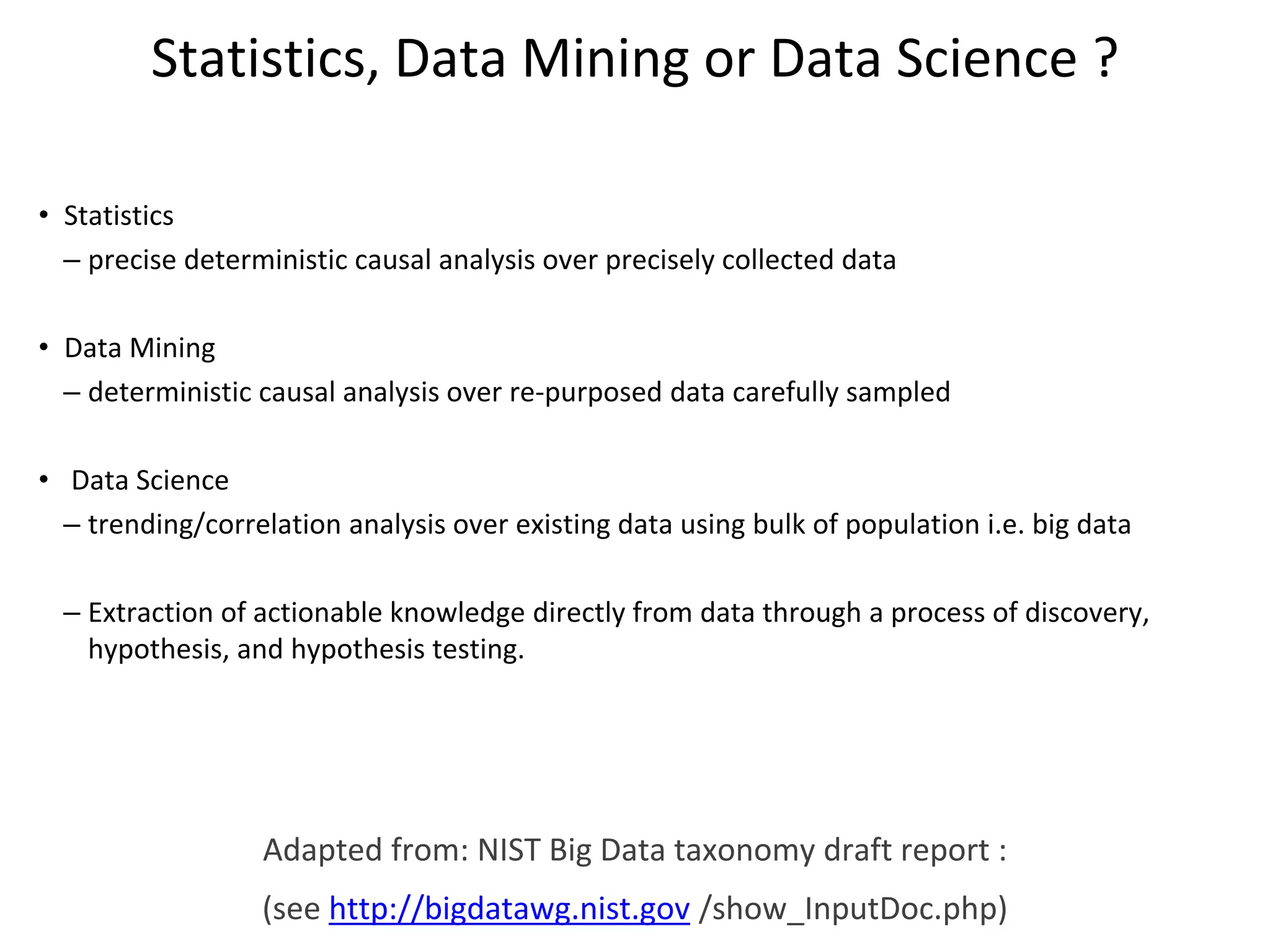 Statistics, Data Mining or Data Science ?
• Statistics
– precise deterministic causal analysis over precisely collected data
• Data Mining
– deterministic causal analysis over re-purposed data carefully sampled
• Data Science
– trending/correlation analysis over existing data using bulk of population i.e. big data
– Extraction of actionable knowledge directly from data through a process of discovery,
hypothesis, and hypothesis testing.
Adapted from: NIST Big Data taxonomy draft report :
(see http://bigdatawg.nist.gov /show_InputDoc.php)
 