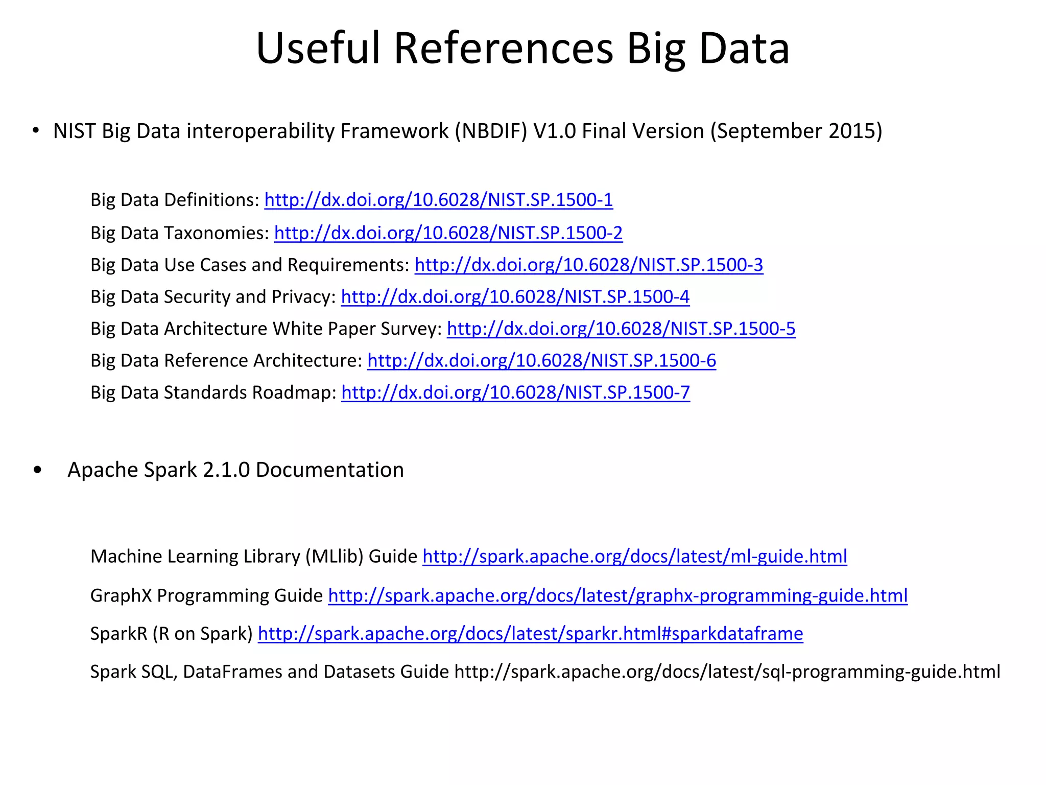 Useful References Big Data
• NIST Big Data interoperability Framework (NBDIF) V1.0 Final Version (September 2015)
Big Data Definitions: http://dx.doi.org/10.6028/NIST.SP.1500-1
Big Data Taxonomies: http://dx.doi.org/10.6028/NIST.SP.1500-2
Big Data Use Cases and Requirements: http://dx.doi.org/10.6028/NIST.SP.1500-3
Big Data Security and Privacy: http://dx.doi.org/10.6028/NIST.SP.1500-4
Big Data Architecture White Paper Survey: http://dx.doi.org/10.6028/NIST.SP.1500-5
Big Data Reference Architecture: http://dx.doi.org/10.6028/NIST.SP.1500-6
Big Data Standards Roadmap: http://dx.doi.org/10.6028/NIST.SP.1500-7
• Apache Spark 2.1.0 Documentation
Machine Learning Library (MLlib) Guide http://spark.apache.org/docs/latest/ml-guide.html
GraphX Programming Guide http://spark.apache.org/docs/latest/graphx-programming-guide.html
SparkR (R on Spark) http://spark.apache.org/docs/latest/sparkr.html#sparkdataframe
Spark SQL, DataFrames and Datasets Guide http://spark.apache.org/docs/latest/sql-programming-guide.html
 