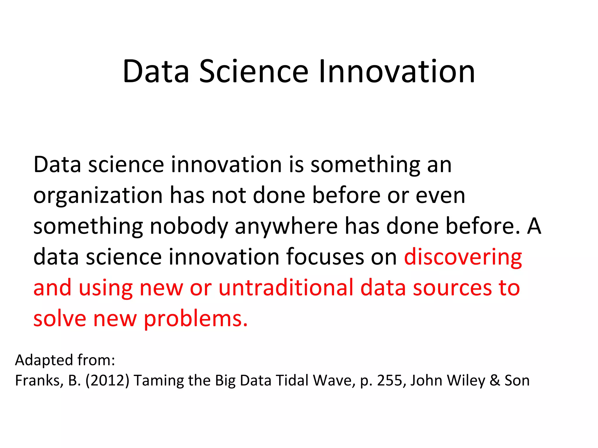 Data Science Innovation
Data science innovation is something an
organization has not done before or even
something nobody anywhere has done before. A
data science innovation focuses on discovering
and using new or untraditional data sources to
solve new problems.
Adapted from:
Franks, B. (2012) Taming the Big Data Tidal Wave, p. 255, John Wiley & Son
 