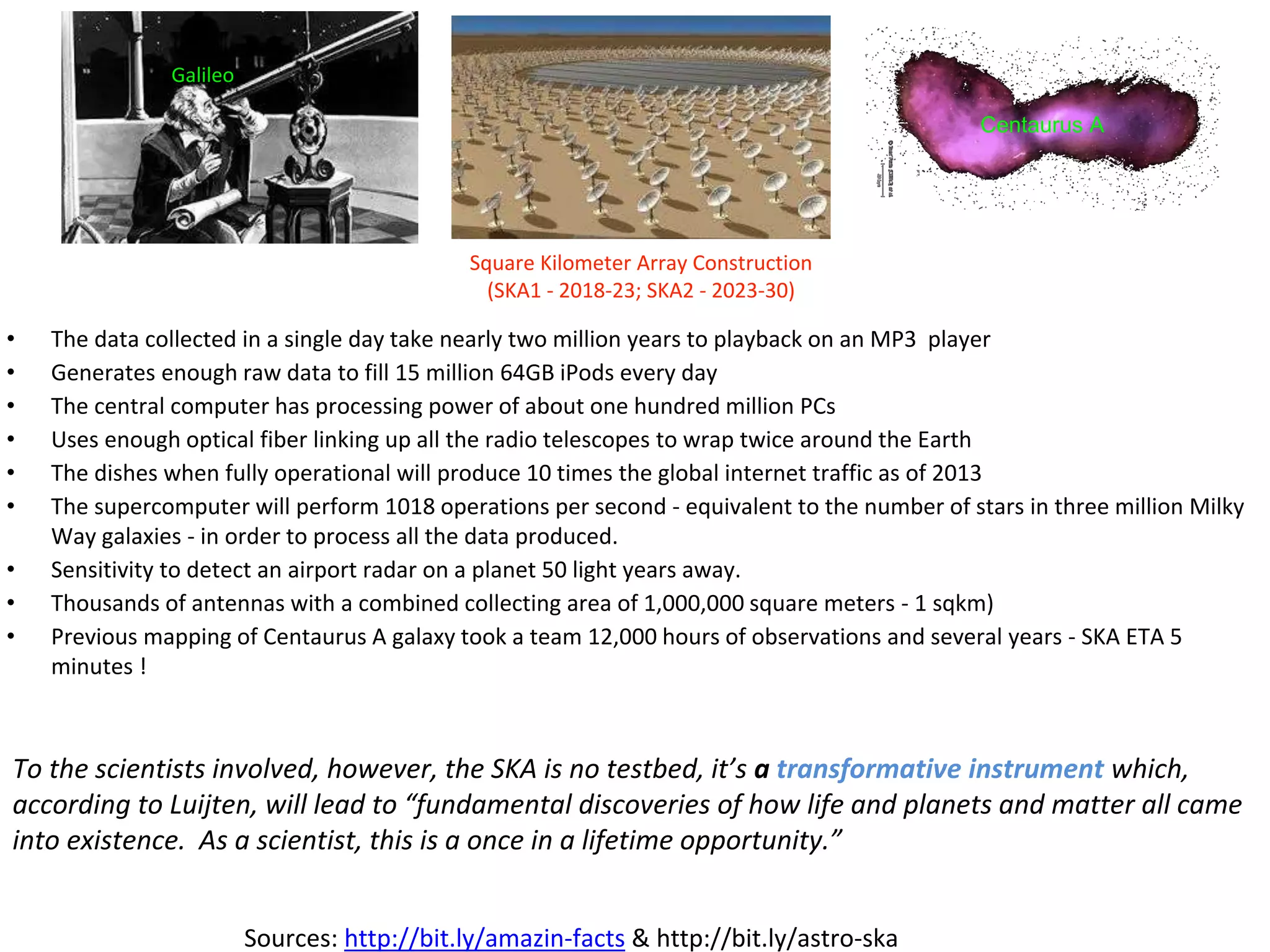 • The data collected in a single day take nearly two million years to playback on an MP3 player
• Generates enough raw data to fill 15 million 64GB iPods every day
• The central computer has processing power of about one hundred million PCs
• Uses enough optical fiber linking up all the radio telescopes to wrap twice around the Earth
• The dishes when fully operational will produce 10 times the global internet traffic as of 2013
• The supercomputer will perform 1018 operations per second - equivalent to the number of stars in three million Milky
Way galaxies - in order to process all the data produced.
• Sensitivity to detect an airport radar on a planet 50 light years away.
• Thousands of antennas with a combined collecting area of 1,000,000 square meters - 1 sqkm)
• Previous mapping of Centaurus A galaxy took a team 12,000 hours of observations and several years - SKA ETA 5
minutes !
To the scientists involved, however, the SKA is no testbed, it’s a transformative instrument which,
according to Luijten, will lead to “fundamental discoveries of how life and planets and matter all came
into existence. As a scientist, this is a once in a lifetime opportunity.”
Sources: http://bit.ly/amazin-facts & http://bit.ly/astro-ska
Galileo
Square Kilometer Array Construction
(SKA1 - 2018-23; SKA2 - 2023-30)
Centaurus A
 