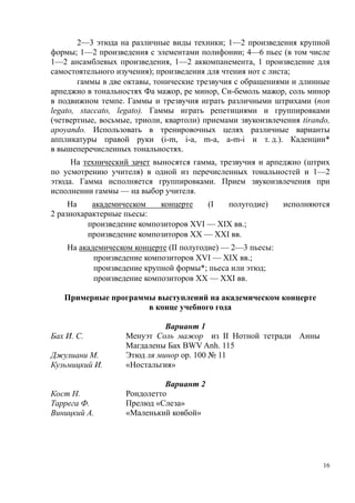 2—3 этюда на различные виды техники; 1—2 произведения крупной
формы; 1—2 произведения с элементами полифонии; 4—6 пьес (в том числе
1—2 ансамблевых произведения, 1—2 аккомпанемента, 1 произведение для
самостоятельного изучения); произведения для чтения нот с листа;
гаммы в две октавы, тонические трезвучия с обращениями и длинные
арпеджио в тональностях Фа мажор, ре минор, Си-бемоль мажор, соль минор
в подвижном темпе. Гаммы и трезвучия играть различными штрихами (non
legato, staccato, legato). Гаммы играть репетициями и группировками
(четвертные, восьмые, триоли, квартоли) приемами звукоизвлечения tirando,
apoyando. Использовать в тренировочных целях различные варианты
аппликатуры правой руки (i-m, i-a, m-a, a-m-i и т. д.). Каденции*
в вышеперечисленных тональностях.
На технический зачет выносятся гамма, трезвучия и арпеджио (штрих
по усмотрению учителя) в одной из перечисленных тональностей и 1—2
этюда. Гамма исполняется группировками. Прием звукоизвлечения при
исполнении гаммы — на выбор учителя.
На
академическом
концерте
(I
полугодие)
2 разнохарактерные пьесы:
произведение композиторов XVI — XIX вв.;
произведение композиторов XX — XXI вв.

исполняются

На академическом концерте (II полугодие) — 2—3 пьесы:
произведение композиторов XVI — XIX вв.;
произведение крупной формы*; пьеса или этюд;
произведение композиторов XX — XXI вв.
Примерные программы выступлений на академическом концерте
в конце учебного года

Джулиани М.
Кузьмицкий И.

Вариант 1
Менуэт Соль мажор из II Нотной тетради Анны
Магдалены Бах BWV Anh. 115
Этюд ля минор ор. 100 № 11
«Ностальгия»

Кост Н.
Таррега Ф.
Виницкий А.

Вариант 2
Рондолетто
Прелюд «Слеза»
«Маленький ковбой»

Бах И. С.

16

 