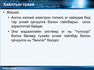 Хайлтын тухай
 Жишээ:
   Англи хэлний электрон толиос үг хайхдаа бид
    тэр үгний орчуулга болон тайлбарыг олох
    зорилготой байдаг.
   Энэ мэдээллийн системд үг нь "түлхүүр"
    болох бөгөөд тухайн үгний тайлбар болон
    орчуулга нь "бичлэг" болдог.




Багш: Т.Гантөр
 