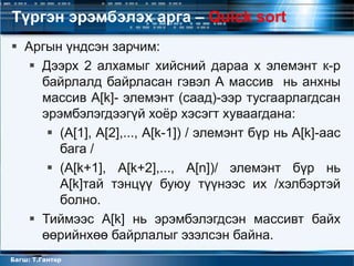Түргэн эрэмбэлэх арга – Quick sort
 Аргын үндсэн зарчим:
   Дээрх 2 алхамыг хийсний дараа x элемэнт к-р
    байрлалд байрласан гэвэл А массив нь анхны
    массив A[k]- элемэнт (саад)-ээр тусгаарлагдсан
    эрэмбэлэгдээгүй хоѐр хэсэгт хуваагдана:
      (A[1], A[2],..., A[k-1]) / элемэнт бүр нь A[k]-аас
       бага /
      (A[k+1], A[k+2],..., A[n])/ элемэнт бүр нь
       A[k]тай тэнцүү буюу түүнээс их /хэлбэртэй
       болно.
   Тиймээс A[k] нь эрэмбэлэгдсэн массивт байх
    өөрийнхөө байрлалыг эзэлсэн байна.
Багш: Т.Гантөр
 