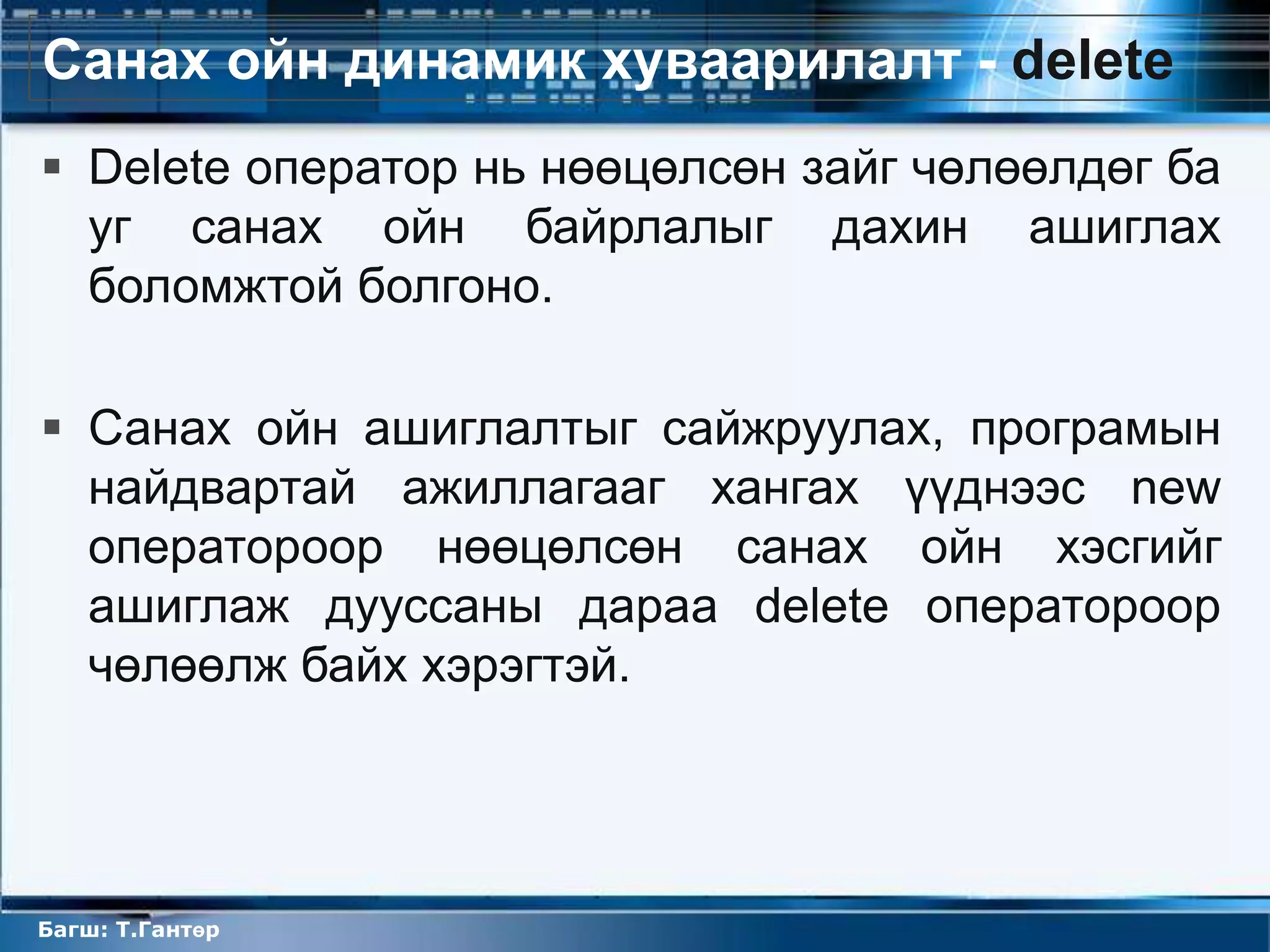Санах ойн динамик хуваарилалт - delete
 Delete оператор нь нөөцөлсөн зайг чөлөөлдөг ба
  уг санах ойн байрлалыг дахин ашиглах
  боломжтой болгоно.

 Санах ойн ашиглалтыг сайжруулах, програмын
  найдвартай ажиллагааг хангах үүднээс new
  оператороор нөөцөлсөн санах ойн хэсгийг
  ашиглаж дууссаны дараа delete оператороор
  чөлөөлж байх хэрэгтэй.




Багш: Т.Гантөр
 