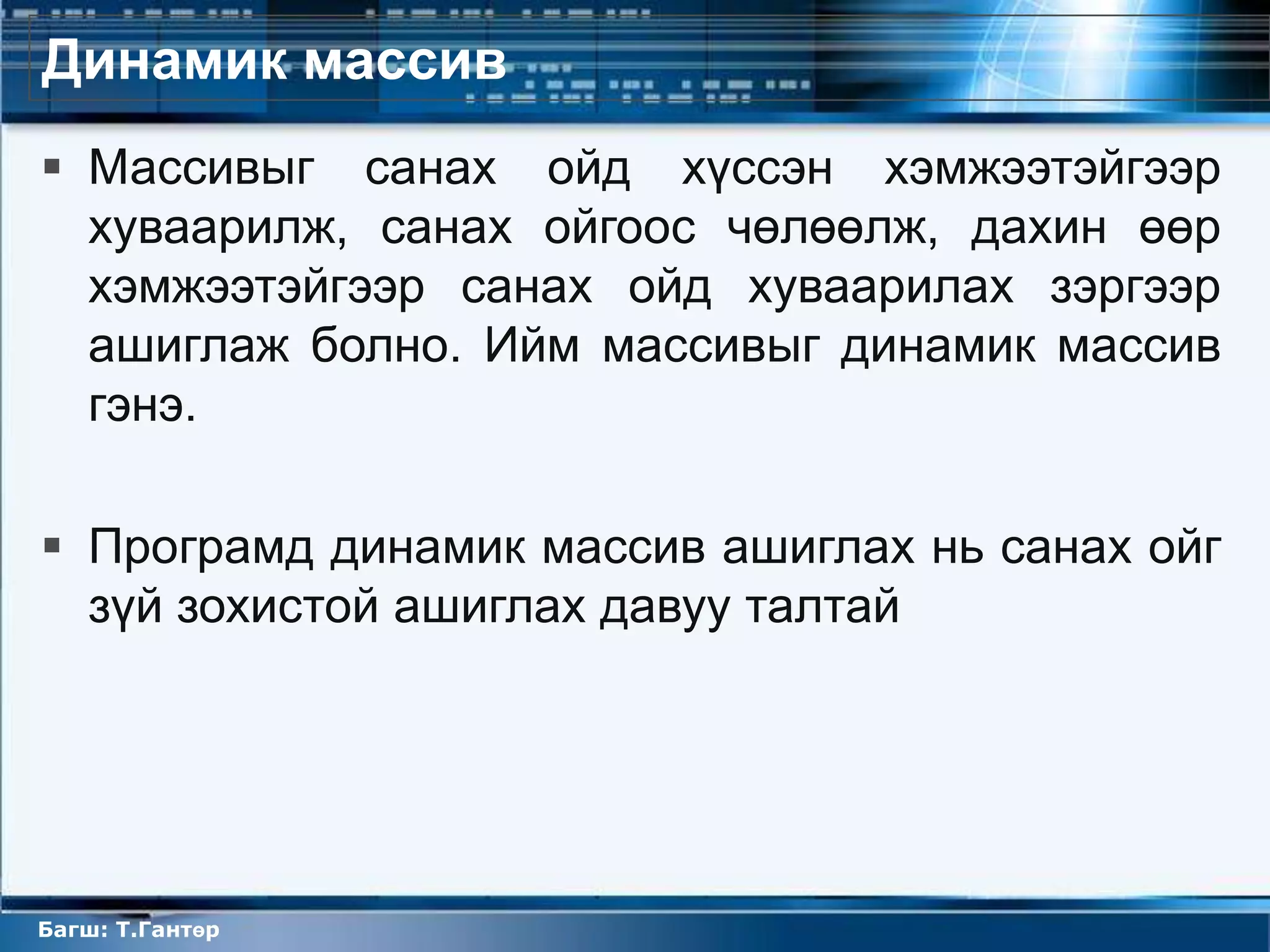 Динамик массив
 Массивыг санах ойд хүссэн хэмжээтэйгээр
  хуваарилж, санах ойгоос чөлөөлж, дахин өөр
  хэмжээтэйгээр санах ойд хуваарилах зэргээр
  ашиглаж болно. Ийм массивыг динамик массив
  гэнэ.

 Програмд динамик массив ашиглах нь санах ойг
  зүй зохистой ашиглах давуу талтай




Багш: Т.Гантөр
 