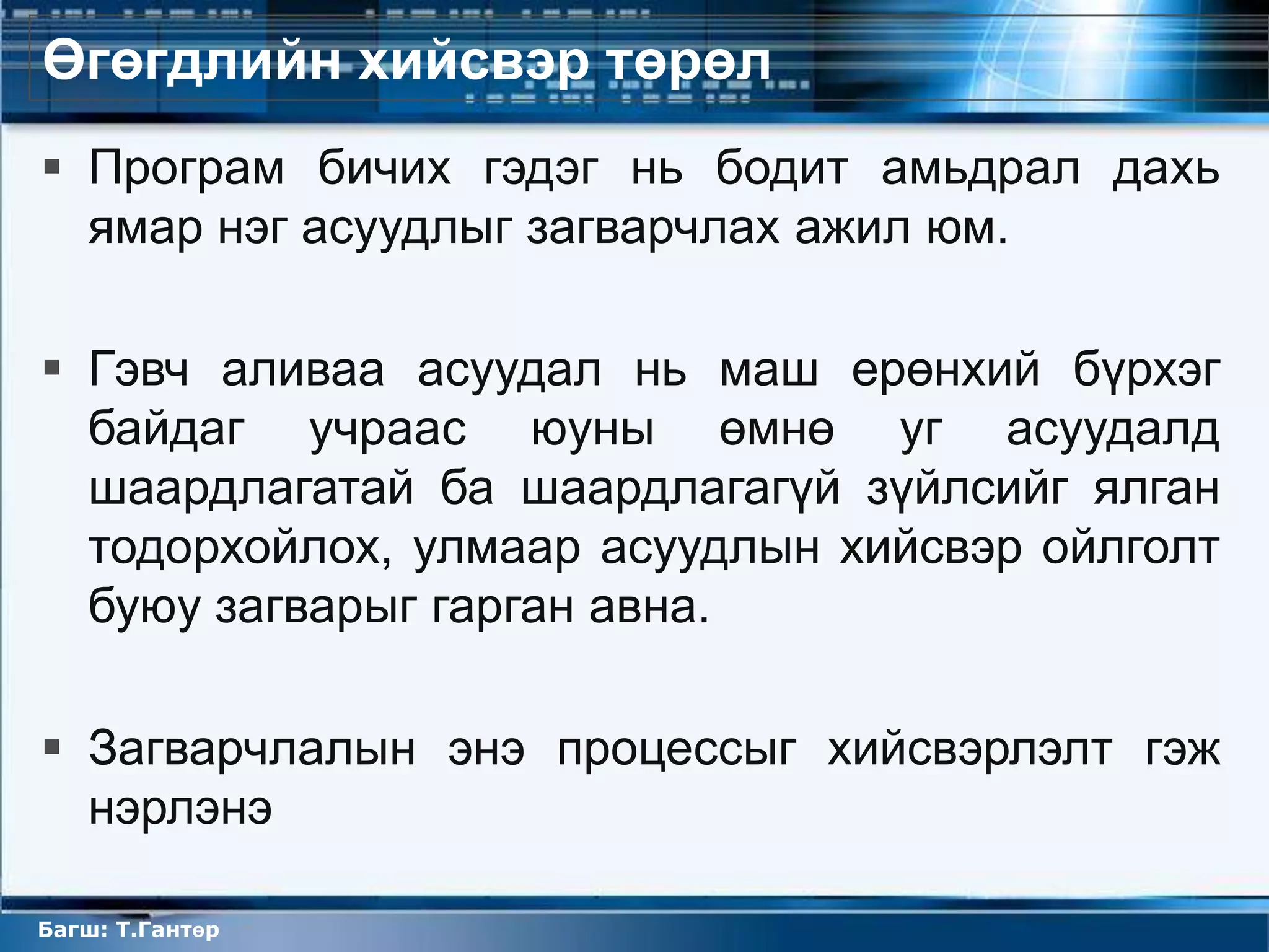 Өгөгдлийн хийсвэр төрөл
 Програм бичих гэдэг нь бодит амьдрал дахь
  ямар нэг асуудлыг загварчлах ажил юм.

 Гэвч аливаа асуудал нь маш ерөнхий бүрхэг
  байдаг учраас юуны өмнө уг асуудалд
  шаардлагатай ба шаардлагагүй зүйлсийг ялган
  тодорхойлох, улмаар асуудлын хийсвэр ойлголт
  буюу загварыг гарган авна.

 Загварчлалын энэ процессыг хийсвэрлэлт гэж
  нэрлэнэ

Багш: Т.Гантөр
 