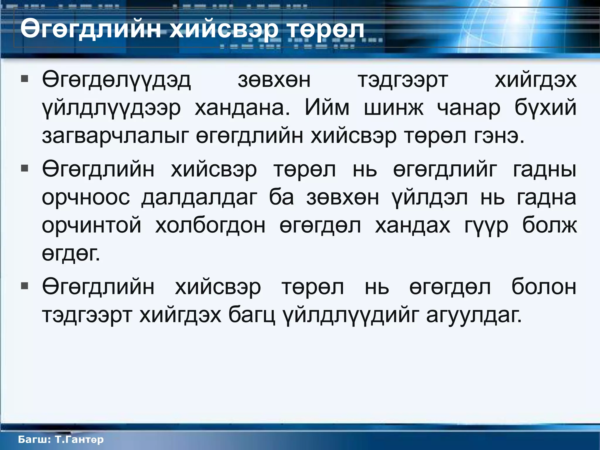 Өгөгдлийн хийсвэр төрөл
 Өгөгдөлүүдэд      зөвхөн    тэдгээрт    хийгдэх
  үйлдлүүдээр хандана. Ийм шинж чанар бүхий
  загварчлалыг өгөгдлийн хийсвэр төрөл гэнэ.
 Өгөгдлийн хийсвэр төрөл нь өгөгдлийг гадны
  орчноос далдалдаг ба зөвхөн үйлдэл нь гадна
  орчинтой холбогдон өгөгдөл хандах гүүр болж
  өгдөг.
 Өгөгдлийн хийсвэр төрөл нь өгөгдөл болон
  тэдгээрт хийгдэх багц үйлдлүүдийг агуулдаг.




Багш: Т.Гантөр
 