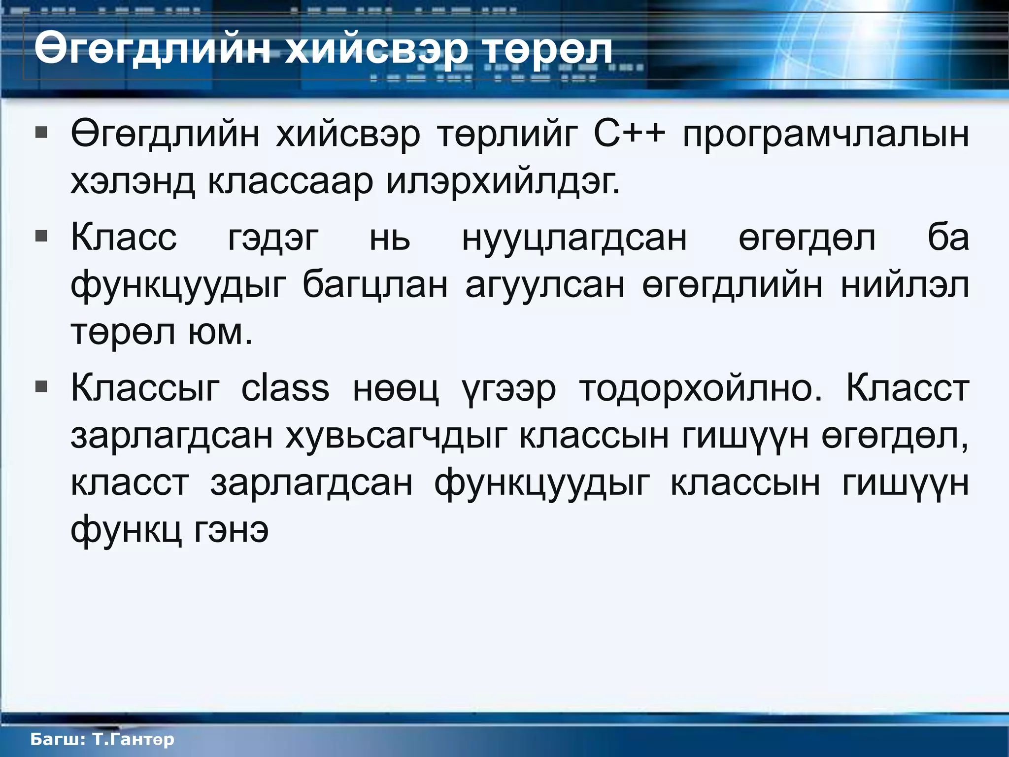 Өгөгдлийн хийсвэр төрөл
 Өгөгдлийн хийсвэр төрлийг С++ програмчлалын
  хэлэнд классаар илэрхийлдэг.
 Класс гэдэг нь нууцлагдсан өгөгдөл ба
  функцуудыг багцлан агуулсан өгөгдлийн нийлэл
  төрөл юм.
 Классыг class нөөц үгээр тодорхойлно. Класст
  зарлагдсан хувьсагчдыг классын гишүүн өгөгдөл,
  класст зарлагдсан функцуудыг классын гишүүн
  функц гэнэ




Багш: Т.Гантөр
 