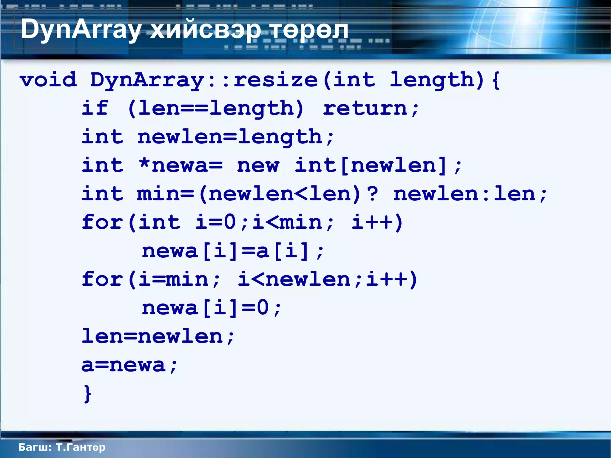 DynArray хийсвэр төрөл
void DynArray::resize(int length){
    if (len==length) return;
    int newlen=length;
    int *newa= new int[newlen];
    int min=(newlen<len)? newlen:len;
    for(int i=0;i<min; i++)
         newa[i]=a[i];
    for(i=min; i<newlen;i++)
         newa[i]=0;
    len=newlen;
    a=newa;
    }

Багш: Т.Гантөр
 