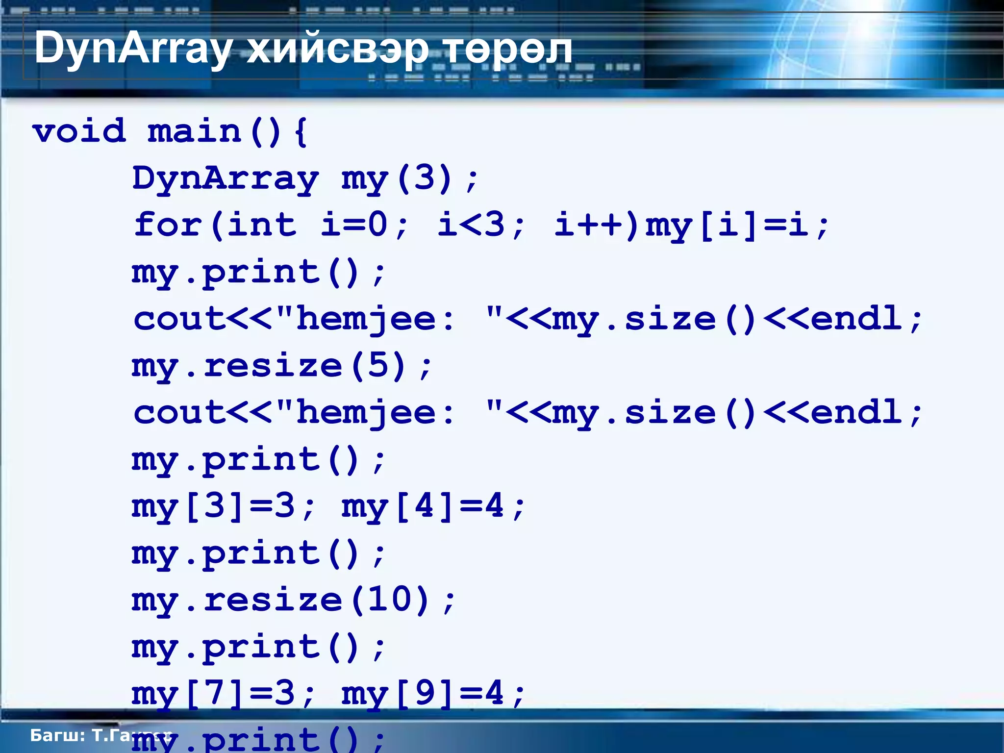 DynArray хийсвэр төрөл
void main(){
          DynArray my(3);
          for(int i=0; i<3; i++)my[i]=i;
          my.print();
          cout<<"hemjee: "<<my.size()<<endl;
          my.resize(5);
          cout<<"hemjee: "<<my.size()<<endl;
          my.print();
          my[3]=3; my[4]=4;
          my.print();
          my.resize(10);
          my.print();
          my[7]=3; my[9]=4;
          my.print();
Багш: Т.Гантөр
 