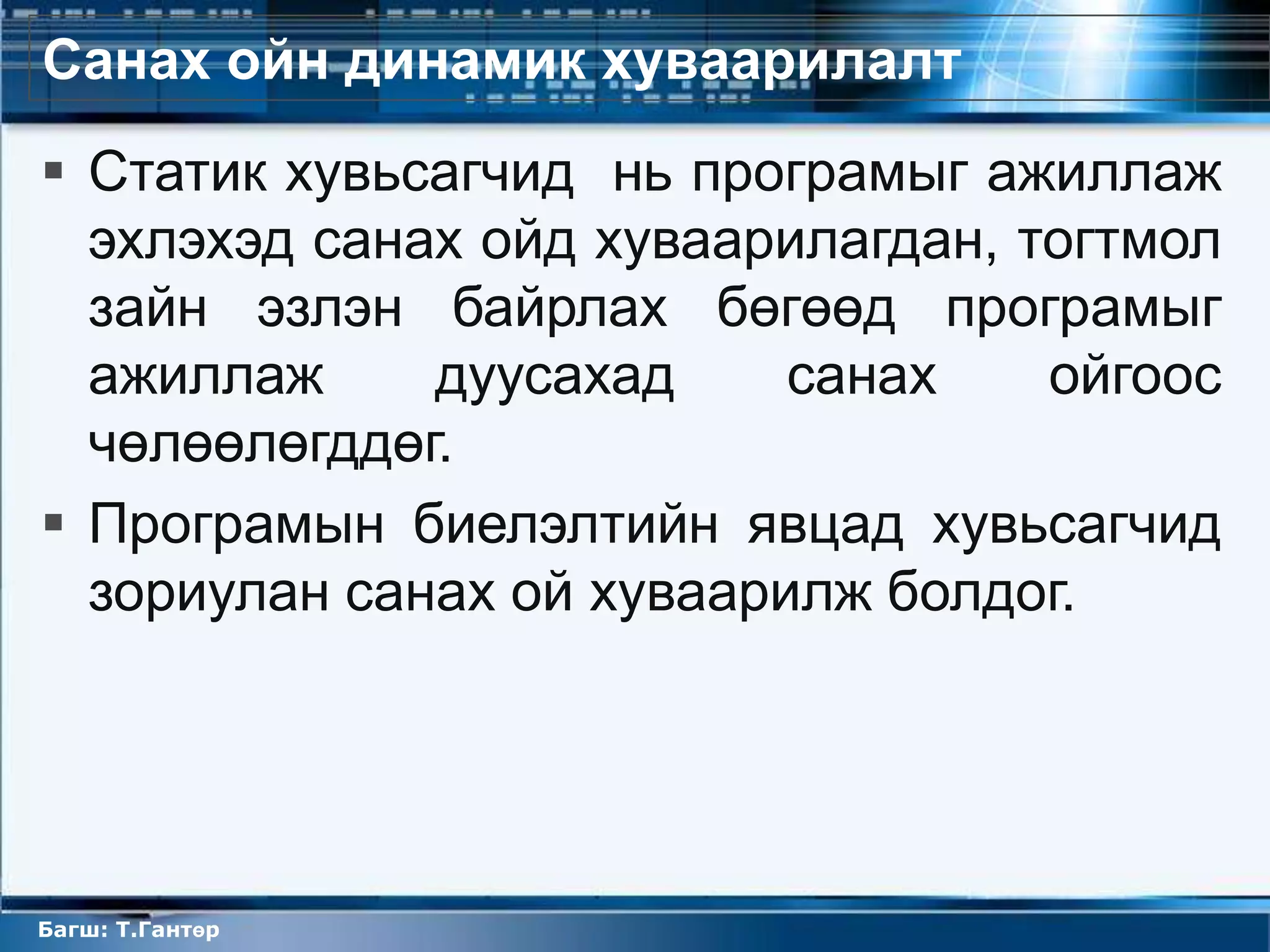 Санах ойн динамик хуваарилалт
 Статик хувьсагчид нь програмыг ажиллаж
  эхлэхэд санах ойд хуваарилагдан, тогтмол
  зайн эзлэн байрлах бөгөөд програмыг
  ажиллаж     дуусахад     санах    ойгоос
  чөлөөлөгддөг.
 Програмын биелэлтийн явцад хувьсагчид
  зориулан санах ой хуваарилж болдог.




Багш: Т.Гантөр
 