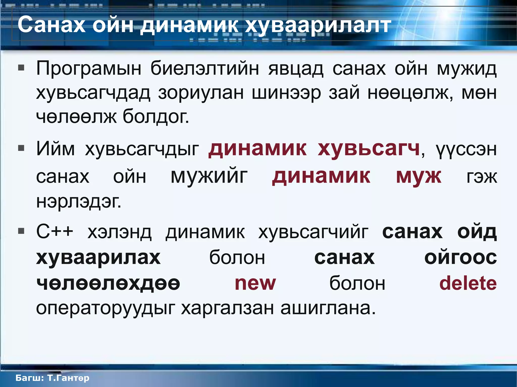 Санах ойн динамик хуваарилалт
 Програмын биелэлтийн явцад санах ойн мужид
  хувьсагчдад зориулан шинээр зай нөөцөлж, мөн
  чөлөөлж болдог.
 Ийм хувьсагчдыг динамик хувьсагч, үүссэн
  санах ойн мужийг динамик муж гэж
  нэрлэдэг.
 C++ хэлэнд динамик хувьсагчийг санах ойд
  хуваарилах       болон     санах  ойгоос
  чөлөөлөхдөө        new      болон   delete
  операторуудыг харгалзан ашиглана.


Багш: Т.Гантөр
 