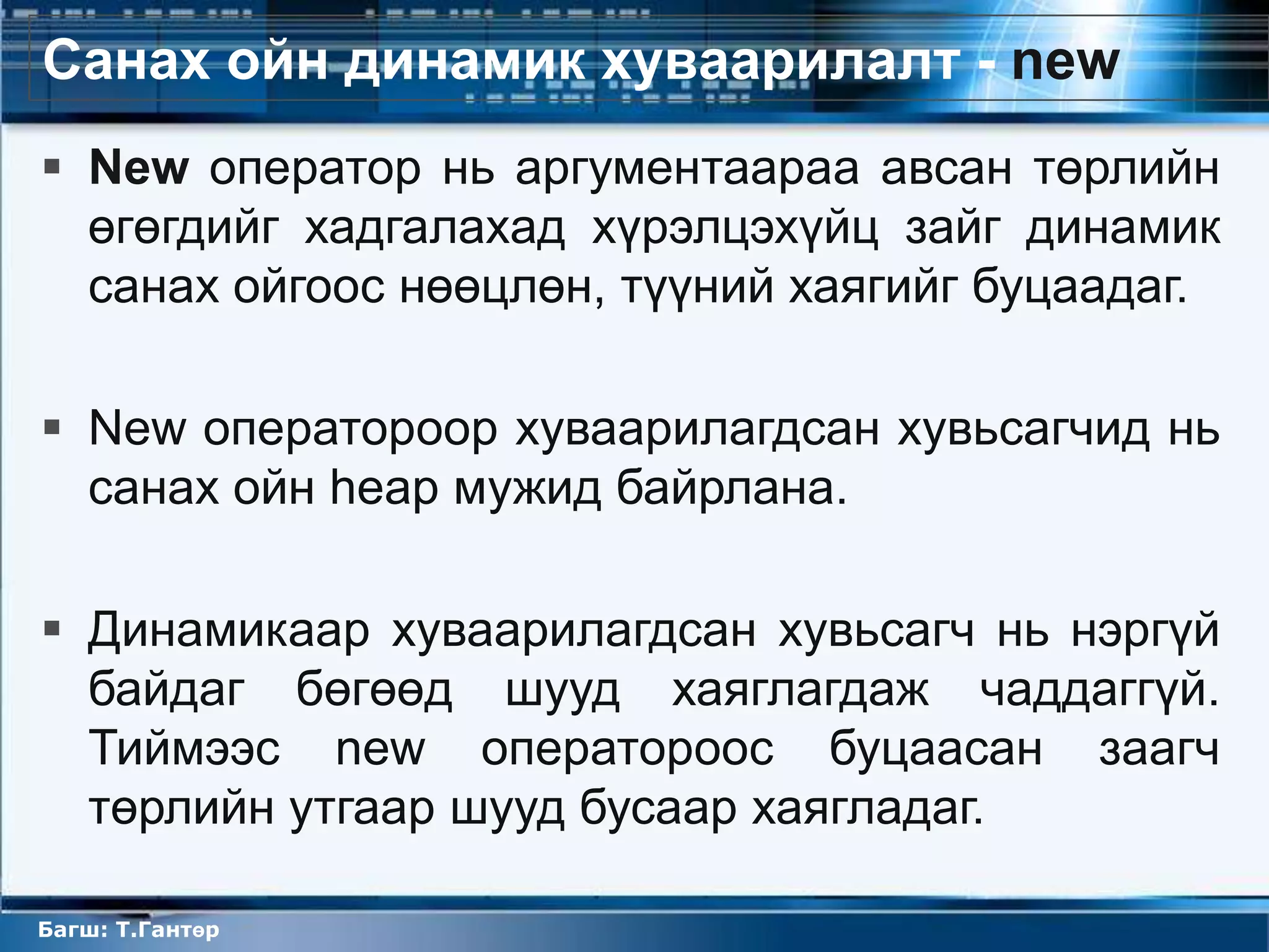 Санах ойн динамик хуваарилалт - new
 New оператор нь аргументаараа авсан төрлийн
  өгөгдийг хадгалахад хүрэлцэхүйц зайг динамик
  санах ойгоос нөөцлөн, түүний хаягийг буцаадаг.

 New оператороор хуваарилагдсан хувьсагчид нь
  санах ойн heap мужид байрлана.

 Динамикаар хуваарилагдсан хувьсагч нь нэргүй
  байдаг бөгөөд шууд хаяглагдаж чаддаггүй.
  Тиймээс new оператороос буцаасан заагч
  төрлийн утгаар шууд бусаар хаягладаг.

Багш: Т.Гантөр
 
