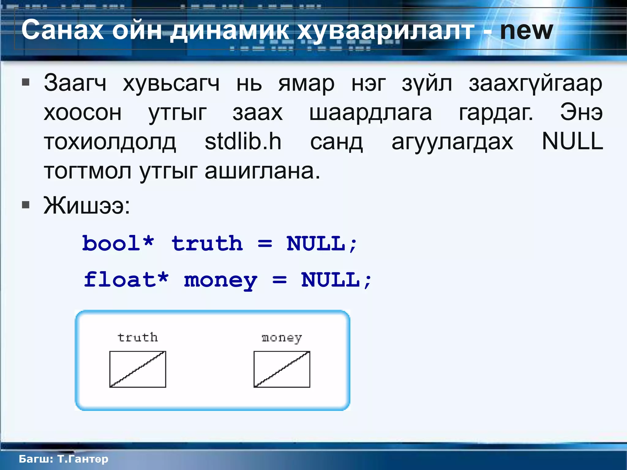 Санах ойн динамик хуваарилалт - new
 Заагч хувьсагч нь ямар нэг зүйл заахгүйгаар
  хоосон утгыг заах шаардлага гардаг. Энэ
  тохиолдолд stdlib.h санд агуулагдах NULL
  тогтмол утгыг ашиглана.
 Жишээ:
         bool* truth = NULL;
         float* money = NULL;




Багш: Т.Гантөр
 