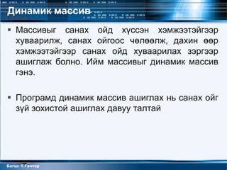Динамик массив
 Массивыг санах ойд хүссэн хэмжээтэйгээр
  хуваарилж, санах ойгоос чөлөөлж, дахин өөр
  хэмжээтэйгээр санах ойд хуваарилах зэргээр
  ашиглаж болно. Ийм массивыг динамик массив
  гэнэ.

 Програмд динамик массив ашиглах нь санах ойг
  зүй зохистой ашиглах давуу талтай




Багш: Т.Гантөр
 