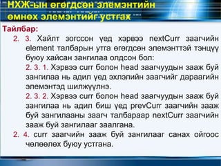 Тайлбар:
2. 3. Хайлт зогссон үед хэрвээ nextCurr заагчийн
element талбарын утга өгөгдсөн элемэнттэй тэнцүү
буюу хайсан зангилаа олдсон бол:
2. 3. 1. Хэрвээ curr болон head заагчуудын зааж буй
зангилаа нь адил үед эхлэлийн заагчийг дараагийн
элемэнтэд шилжүүлнэ.
2. 3. 2. Хэрвээ curr болон head заагчуудын зааж буй
зангилаа нь адил биш үед prevCurr заагчийн зааж
буй зангилааны заагч талбараар nextCurr заагчийн
зааж буй зангилааг заалгана.
2. 4. curr заагчийн зааж буй зангилааг санах ойгоос
чөлөөлөх буюу устгана.
НХЖ-ын өгөгдсөн элемэнтийн
өмнөх элемэнтийг устгах
 