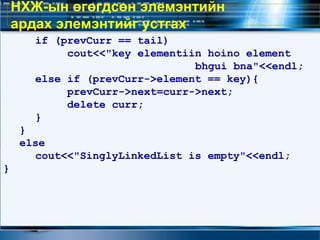 if (prevCurr == tail)
cout<<"key elementiin hoino element
bhgui bna"<<endl;
else if (prevCurr->element == key){
prevCurr->next=curr->next;
delete curr;
}
}
else
cout<<"SinglyLinkedList is empty"<<endl;
}
НХЖ-ын өгөгдсөн элемэнтийн
ардах элемэнтийг устгах
 