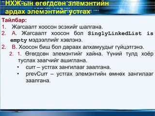 Тайлбар:
1. Жагсаалт хоосон эсэхийг шалгана.
2. А. Жагсаалт хоосон бол SinglyLinkedList is
empty мэдээллийг хэвлэнэ.
2. В. Хоосон биш бол дараах алхамуудыг гүйцэтгэнэ.
2. 1. Өгөгдсөн элемэнтийг хайна. Үүний тулд хоёр
туслах заагчийг ашиглана.
• curr – устгах зангилааг заалгана.
• prevCurr – устгах элемэнтийн өмнөх зангилааг
заалгана.
НХЖ-ын өгөгдсөн элемэнтийн
ардах элемэнтийг устгах
 