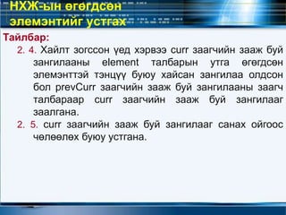 Тайлбар:
2. 4. Хайлт зогссон үед хэрвээ curr заагчийн зааж буй
зангилааны element талбарын утга өгөгдсөн
элемэнттэй тэнцүү буюу хайсан зангилаа олдсон
бол prevCurr заагчийн зааж буй зангилааны заагч
талбараар curr заагчийн зааж буй зангилааг
заалгана.
2. 5. curr заагчийн зааж буй зангилааг санах ойгоос
чөлөөлөх буюу устгана.
НХЖ-ын өгөгдсөн
элемэнтийг устгах
 