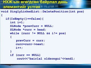 void SinglyLinkedList::DeletePosition(int pos)
{
if(IsEmpty()==false){
int i=1;
SLNode *prevCurr = NULL;
SLNode *curr = head;
while (curr != NULL && i!= pos)
{
prevCurr = curr;
curr=curr->next;
i++;
}
if (curr == NULL)
cout<<"bairlal oldsongui"<<endl;
НХЖ-ын өгөгдсөн байрлал дахь
элемэнтийг устгах
 