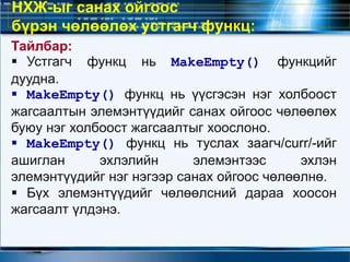 Тайлбар:
 Устгагч функц нь MakeEmpty() функцийг
дуудна.
 MakeEmpty() функц нь үүсгэсэн нэг холбоост
жагсаалтын элемэнтүүдийг санах ойгоос чөлөөлөх
буюу нэг холбоост жагсаалтыг хоослоно.
 MakeEmpty() функц нь туслах заагч/curr/-ийг
ашиглан эхлэлийн элемэнтээс эхлэн
элемэнтүүдийг нэг нэгээр санах ойгоос чөлөөлнө.
 Бүх элемэнтүүдийг чөлөөлсний дараа хоосон
жагсаалт үлдэнэ.
НХЖ-ыг санах ойгоос
бүрэн чөлөөлөх устгагч функц:
 