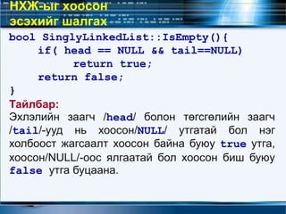 bool SinglyLinkedList::IsEmpty(){
if( head == NULL && tail==NULL)
return true;
return false;
}
Тайлбар:
Эхлэлийн заагч /head/ болон төгсгөлийн заагч
/tail/-ууд нь хоосон/NULL/ утгатай бол нэг
холбоост жагсаалт хоосон байна буюу true утга,
хоосон/NULL/-оос ялгаатай бол хоосон биш буюу
false утга буцаана.
НХЖ-ыг хоосон
эсэхийг шалгах
 