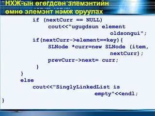 if (nextCurr == NULL)
cout<<"ugugdsun element
oldsongui";
if(nextCurr->element==key){
SLNode *curr=new SLNode (item,
nextCurr);
prevCurr->next= curr;
}
}
else
cout<<"SinglyLinkedList is
empty"<<endl;
}
НХЖ-ын өгөгдсөн элемэнтийн
өмнө элемэнт нэмж оруулах
 