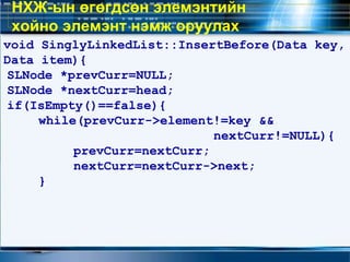 void SinglyLinkedList::InsertBefore(Data key,
Data item){
SLNode *prevCurr=NULL;
SLNode *nextCurr=head;
if(IsEmpty()==false){
while(prevCurr->element!=key &&
nextCurr!=NULL){
prevCurr=nextCurr;
nextCurr=nextCurr->next;
}
НХЖ-ын өгөгдсөн элемэнтийн
хойно элемэнт нэмж оруулах
 