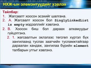 Тайлбар:
1. Жагсаалт хоосон эсэхийг шалгана.
2. А. Жагсаалт хоосон бол SinglyLinkedList
is empty мэдээллийг хэвлэнэ.
2. В. Хоосон биш бол дараах алхамуудыг
гүйцэтгэнэ.
2. 1. жагсаалтын эхлэлээс төгсгөл хүртэл бүх
зангилаанд туслах заагчийн тусламжтайгаар
дараалан хандаж, зангилаа бүрийн element
талбарын утгыг хэвлэнэ.
НХЖ-ын элемэнтүүдийг хэвлэх
 
