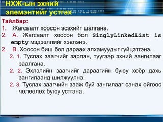 Тайлбар:
1. Жагсаалт хоосон эсэхийг шалгана.
2. А. Жагсаалт хоосон бол SinglyLinkedList is
empty мэдээллийг хэвлэнэ.
2. В. Хоосон биш бол дараах алхамуудыг гүйцэтгэнэ.
2. 1. Туслах заагчийг зарлан, түүгээр эхний зангилааг
заалгана.
2. 2. Эхлэлийн заагчийг дараагийн буюу хоёр дахь
зангилаанд шилжүүлнэ.
2. 3. Туслах заагчийн зааж буй зангилааг санах ойгоос
чөлөөлөх буюу устгана.
НХЖ-ын эхний
элемэнтийг устгах
 