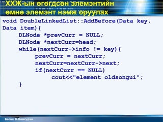 ХХЖ-ын өгөгдсөн элемэнтийн
өмнө элемэнт нэмж оруулах
void DoubleLinkedList::AddBefore(Data key,
Data item){
     DLNode *prevCurr = NULL;
     DLNode *nextCurr=head;
     while(nextCurr->info != key){
          prevCurr = nextCurr;
          nextCurr=nextCurr->next;
          if(nextCurr == NULL)
               cout<<"element oldsongui";
     }




Багш: В.Нямсүрэн
 