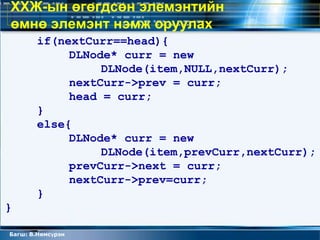ХХЖ-ын өгөгдсөн элемэнтийн
өмнө элемэнт нэмж оруулах
       if(nextCurr==head){
            DLNode* curr = new
                 DLNode(item,NULL,nextCurr);
            nextCurr->prev = curr;
            head = curr;
       }
       else{
            DLNode* curr = new
                 DLNode(item,prevCurr,nextCurr);
            prevCurr->next = curr;
            nextCurr->prev=curr;
       }
}

Багш: В.Нямсүрэн
 