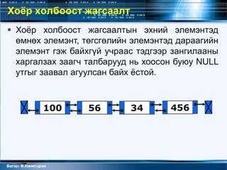 Хоёр холбоост жагсаалт
 Хоѐр холбоост жагсаалтын эхний элемэнтэд
  өмнөх элемэнт, төгсгөлийн элемэнтэд дараагийн
  элемэнт гэж байхгүй учраас тэдгээр зангилааны
  харгалзах заагч талбарууд нь хоосон буюу NULL
  утгыг заавал агуулсан байх ѐстой.



              100   56     34       456




Багш: В.Нямсүрэн
 