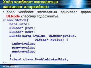 Хоёр холбоост жагсаалтын
зангилааг илэрхийлэх:
 Хоѐр холбоост жагсаалтын зангилааг    дараах
  DLNode классаар тодорхойлъѐ
class DLNode{
   Data info;
   DLNode* prev;
   DLNode* next;
   DLNode(Data ivalue, DLNode*pvalue,
                 DLNode* nvalue) {
     info=ivalue;
     prev=pvalue;
     next=nvalue;
   }
   friend class DoubleLinkedList;
};
Багш: В.Нямсүрэн
 