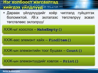 Нэг холбоост жагсаалтад
хийгдэх үйлдлүүд
 Дараах үйлдлүүдийг хоѐр чиглэлд гүйцэтгэх
  боломжтой. /Ө.х эхлэлээс төгсгөлрүү эсвэл
  төгсгөлөөс эхлэлрүү/
ХХЖ-ыг хоослох – MakeEmpty()

ХХЖ-аас элемэнт хайх – FindItem()

ХХЖ-ын элемэнтийн тоог буцаах – Count()

ХХЖ-ын элемэнтүүдийг хэвлэх – Print()

Багш: В.Нямсүрэн
 