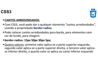 CSS3
CANTOS ARREDONDADOS:
Com CSS3, você pode dar a qualquer elemento “cantos arredondados”,
usando a propriedade border-radius.
Pode colocar cantos arredondados para borda, para elementos com
cor de fundo, para imagem.
border-radius: 15px 50px 30px 5px;
Quatro valores: primeiro valor aplica-se a parte superior esquerda,
segundo valor aplica-se a parte superior direita, o terceiro valor aplica-
se inferior direito, e quarto valor se aplica ao canto inferior esquerdo
 