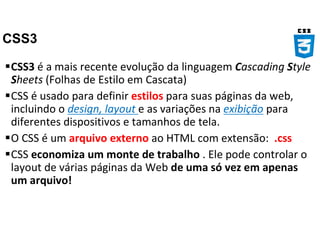 CSS3
CSS3 é a mais recente evolução da linguagem Cascading Style
Sheets (Folhas de Estilo em Cascata)
CSS é usado para definir estilos para suas páginas da web,
incluindo o design, layout e as variações na exibição para
diferentes dispositivos e tamanhos de tela.
O CSS é um arquivo externo ao HTML com extensão: .css
CSS economiza um monte de trabalho . Ele pode controlar o
layout de várias páginas da Web de uma só vez em apenas
um arquivo!
 