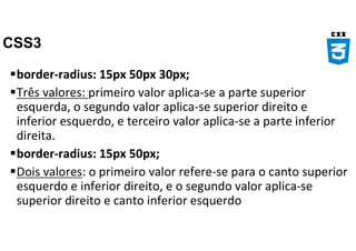 CSS3
border-radius: 15px 50px 30px;
Três valores: primeiro valor aplica-se a parte superior
esquerda, o segundo valor aplica-se superior direito e
inferior esquerdo, e terceiro valor aplica-se a parte inferior
direita.
border-radius: 15px 50px;
Dois valores: o primeiro valor refere-se para o canto superior
esquerdo e inferior direito, e o segundo valor aplica-se
superior direito e canto inferior esquerdo
 