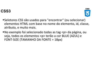 CSS3
Seletores CSS são usados para "encontrar" (ou selecionar)
elementos HTML com base no nome do elemento, id, classe,
atributo, e muito mais.
No exemplo foi selecionado todas as tag <p> da página, ou
seja, todos os elementos <p> terão a cor BLUE (AZUL) e
FONT-SIZE (TAMANHO DA FONTE = 18px)
 
