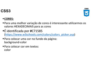 CSS3
CORES:
Para uma melhor variação de cores é interessante utilizarmos os
valores HEXADECIMAIS para as cores
É identificada por #C71585
(https://www.w3schools.com/colors/colors_picker.asp)
Para colocar uma cor no fundo da página:
background-color
Para colocar cor em textos:
color
 