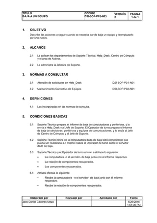 TITULO
BAJA A UN EQUIPO
CÓDIGO
DSI-SOP-P02-N03
VERSIÓN
2
PAGINA
1 de 1
Elaborado por Revisado por Aprobado por Fecha
Jack Daniel Cáceres Meza 5/26/2015
1:54:00 PM
1. OBJETIVO
Describir las acciones a seguir cuando se necesita dar de baja un equipo y reemplazarlo
por uno nuevo.
2. ALCANCE
2.1 La aplican los departamentos de Soporte Técnico, Help_Desk, Centro de Cómputo
y el área de Activos.
2.2 La administra la Jefatura de Soporte.
3. NORMAS A CONSULTAR
3.1 Atención de solicitudes en Help_Desk DSI-SOP-P01-N01
3.2 Mantenimiento Correctivo de Equipos DSI-SOP-P02-N01
4. DEFINICIONES
4.1 Las incorporadas en las normas de consulta.
5. CONDICIONES BASICAS
5.1 Soporte Técnico prepara el informe de baja de computadoras y periféricos, y lo
envía a Help_Desk y al Jefe de Soporte. El Operador de turno prepara el informe
de baja de servidores, periféricos y equipos de comunicaciones, y lo envía al Jefe
de Centro de Cómputo y al Jefe de Soporte.
5.2 Soporte Técnico retira de la computadora dada de baja todo componente que
pueda ser reutilizado. Lo mismo realiza el Operador de turno sobre el servidor
dado de baja.
5.3 Soporte Técnico y el Operador de turno envían a Activos lo siguiente:
 La computadora -o el servidor- de baja junto con el informe respectivo.
 La relación de componentes recuperados.
 Los componentes recuperados.
5.4 Activos efectúa lo siguiente:
 Recibe la computadora –o el servidor- de baja junto con el informe
respectivo.
 Recibe la relación de componentes recuperados.
 