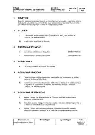 TITULO
REPARACIÓN EXTERNA DE UN EQUIPO
CÓDIGO
DSI-SOP-P02-N04
VERSIÓN
2
PAGINA
1 de 1
Elaborado por Revisado por Aprobado por Fecha
Jack Daniel Cáceres Meza 26-05-2015
13:54:00
1. OBJETIVO
Describir las acciones a seguir cuando se necesita enviar un equipo a reparación externa
dado que la solución al requerimiento del usuario no puede ser atendida internamente,
por falta de recursos o porque se trata de un equipo en garantía.
2. ALCANCE
2.1 La aplican los departamentos de Soporte Técnico, Help_Desk, Centro de
Cómputo y el área de Activos.
2.2 La administra la Jefatura de Soporte.
3. NORMAS A CONSULTAR
3.1 Atención de solicitudes en Help_Desk DSI-SOP-P01-N01
3.2 Mantenimiento Correctivo de Equipos DSI-SOP-P02-N01
4. DEFINICIONES
4.1 Las incorporadas en las normas de consulta.
5. CONDICIONES BASICAS
5.1 Todos los requerimientos de atención presentadas por los usuarios se reciben
mediante el sistema Help_Desk.
5.2 Todos los requerimientos de atención del Centro de Cómputo de ambos campus
se registran en los sistemas existentes. Se informa al Jefe del Centro de
Cómputo y al Jefe de Soporte.
6. CONDICIONES ESPECIFICAS
6.1 Soporte Técnico o el Jefe de Centro de Cómputo verifica si un equipo con
problemas está en garantía.
6.2 Help_Desk efectúa el seguimiento al proveedor por la ejecución de la garantía, si
se tratan de computadoras o sus periféricos.
6.3 Soporte Técnico efectúa el seguimiento al proveedor del servicio hasta su
solución o diagnóstico definitivo, si se tratan de computadoras e impresoras.
 