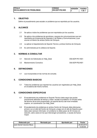 TITULO
ESCALAMIENTO DE PROBLEMAS
CÓDIGO
DSI-SOP-P02-N05
VERSIÓN
2
PAGINA
1 de 1
Elaborado por Revisado por Aprobado por Fecha
Jack Daniel Cáceres Meza 26-05-2015
13:55:00
1. OBJETIVO
Definir el procedimiento para escalar un problema que es reportado por los usuarios.
2. ALCANCE
2.1 Se aplica a todos los problemas que son reportados por los usuarios.
2.2 Se aplica a los problemas de servidores y equipos de comunicaciones que son
reportados por el personal de Operador o de Redes y Comunicaciones y que
ocurren al interior de ambos Centro de Cómputo.
2.3 La aplican el departamento de Soporte Técnico y ambos Centros de Cómputo.
2.4 Es administrada por la Jefatura de Soporte.
3. NORMAS A CONSULTAR
3.1 Atención de Solicitudes en Help_Desk DSI-SOP-P01-N01
3.2 Mantenimiento Correctivo DSI-SOP-P02-N01
4. DEFINICIONES
4.1 Las incorporadas en las normas de consulta.
5. CONDICIONES BASICAS
5.1 Todos los problemas que reportan los usuarios son registrados por Help_Desk
en el sistema del mismo nombre.
6. CONDICIONES ESPECIFICAS
6.1 El escalamiento de problemas en Soporte Técnico debe seguir las pautas
previamente definidas de tiempo y orden: escalar el problema 10 minutos antes
del término de la hora programada y al soporte técnico del nivel inmediato
superior, en coordinación con Help_Desk.
6.2 El escalamiento de problemas en ambos Centro de Cómputo debe efectuarse
primero con el Jefe del Centro de Cómputo y luego con el Jefe de Soporte quien
debe estar siempre informado. Un problema no debe pasar de 30 minutos sin
solución, salvo casos en los que intervengan proveedores, o causas de fuerza
mayor.
 