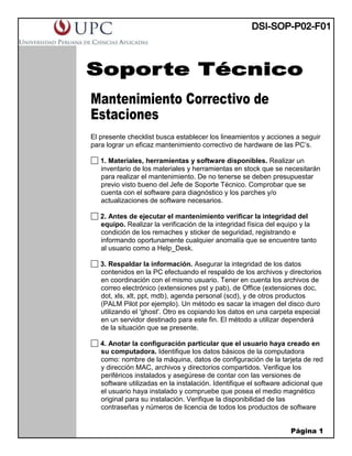 Página 1
Mantenimiento Correctivo de
Estaciones
El presente checklist busca establecer los lineamientos y acciones a seguir
para lograr un eficaz mantenimiento correctivo de hardware de las PC’s.
1. Materiales, herramientas y software disponibles. Realizar un
inventario de los materiales y herramientas en stock que se necesitarán
para realizar el mantenimiento. De no tenerse se deben presupuestar
previo visto bueno del Jefe de Soporte Técnico. Comprobar que se
cuenta con el software para diagnóstico y los parches y/o
actualizaciones de software necesarios.
2. Antes de ejecutar el mantenimiento verificar la integridad del
equipo. Realizar la verificación de la integridad física del equipo y la
condición de los remaches y sticker de seguridad, registrando e
informando oportunamente cualquier anomalía que se encuentre tanto
al usuario como a Help_Desk.
3. Respaldar la información. Asegurar la integridad de los datos
contenidos en la PC efectuando el respaldo de los archivos y directorios
en coordinación con el mismo usuario. Tener en cuenta los archivos de
correo electrónico (extensiones pst y pab), de Office (extensiones doc,
dot, xls, xlt, ppt, mdb), agenda personal (scd), y de otros productos
(PALM Pilot por ejemplo). Un método es sacar la imagen del disco duro
utilizando el 'ghost'. Otro es copiando los datos en una carpeta especial
en un servidor destinado para este fin. El método a utilizar dependerá
de la situación que se presente.
4. Anotar la configuración particular que el usuario haya creado en
su computadora. Identifique los datos básicos de la computadora
como: nombre de la máquina, datos de configuración de la tarjeta de red
y dirección MAC, archivos y directorios compartidos. Verifique los
periféricos instalados y asegúrese de contar con las versiones de
software utilizadas en la instalación. Identifique el software adicional que
el usuario haya instalado y compruebe que posea el medio magnético
original para su instalación. Verifique la disponibilidad de las
contraseñas y números de licencia de todos los productos de software
 