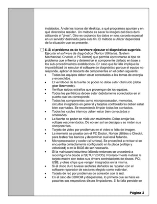 Página 2
instalados. Anote los íconos del desktop, a qué programas apuntan y en
qué directorios residen. Un método es sacar la imagen del disco duro
utilizando el 'ghost'. Otro es copiando los datos en una carpeta especial
en un servidor destinado para este fin. El método a utilizar dependerá
de la situación que se presente.
5. Si el problema es de hardware ejecutar el diagnóstico sugerido.
Ejecutar el software de diagnóstico (Norton Utilitarios, System
Mechanical, Checkit, o PC Doctor) que permita aproximarse al tipo de
problema que enfrenta y determinar el componente dañado en base a
los sub-procedimientos establecidos. En caso que la falla implique la
imposibilidad de ejecutar el software de diagnóstico porque el equipo no
responde, aplicar el descarte de componentes en el orden siguiente:
 Todos los equipos deben estar conectados a las tomas de energía
y encendidos.
 El ventilador de la fuente de poder no debe estar obstruido (debe
girar libremente).
 Verificar ruidos extraños que provengan de los equipos.
 Todos los periféricos deben estar debidamente conectados en el
puerto que les corresponde.
 Todos los componentes como microprocesador, memorias,
circuitos integrados en general y tarjetas controladoras deben estar
bien asentadas. Se recomienda limpiar todos los contactos.
 Todos los cables internos deben estar bien conectados y
ordenados.
 La fuente de poder se mide con multímetro. Debe arrojar los
voltajes recomendados. De no ser así se destapa y se miden sus
componentes.
 Tarjeta de video por problemas en el video o falta de imagen.
 La memoria se prueba con el PC Doctor, Norton Utilities o Checkit,
para testear los bancos y determinar cuál está fallando.
 Microprocesador y cooler (si tuviera). Se procederá a revisar si se
encuentra correctamente configurado en la placa (voltaje y
velocidad) o en la BIOS de ser necesario.
 Si la mainboard estuviera fallando entonces se procederá a
reconfigurarla desde el SETUP (BIOS). Posteriormente instalar la
tarjeta madre con todos sus drivers controladores de discos, PCI,
USB, y otros chips que vengan integrados en la misma.
 Si el disco duro tuviese sectores dañados se reparan con el
software reparador de sectores elegido como estándar.
 Tarjeta de red por problemas de conexión con la red.
 En el caso de CDROM y disqueteras, lo primero que se hace es
pasarles sus respectivos discos limpiadores. Si la falla persiste se
 
