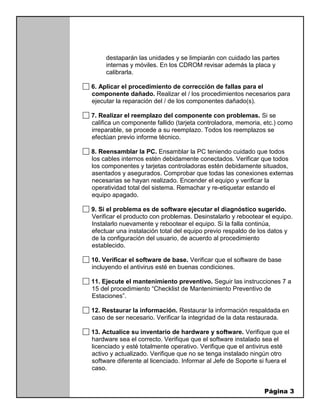 Página 3
destaparán las unidades y se limpiarán con cuidado las partes
internas y móviles. En los CDROM revisar además la placa y
calibrarla.
6. Aplicar el procedimiento de corrección de fallas para el
componente dañado. Realizar el / los procedimientos necesarios para
ejecutar la reparación del / de los componentes dañado(s).
7. Realizar el reemplazo del componente con problemas. Si se
califica un componente fallido (tarjeta controladora, memoria, etc.) como
irreparable, se procede a su reemplazo. Todos los reemplazos se
efectúan previo informe técnico.
8. Reensamblar la PC. Ensamblar la PC teniendo cuidado que todos
los cables internos estén debidamente conectados. Verificar que todos
los componentes y tarjetas controladoras estén debidamente situados,
asentados y asegurados. Comprobar que todas las conexiones externas
necesarias se hayan realizado. Encender el equipo y verificar la
operatividad total del sistema. Remachar y re-etiquetar estando el
equipo apagado.
9. Si el problema es de software ejecutar el diagnóstico sugerido.
Verificar el producto con problemas. Desinstalarlo y rebootear el equipo.
Instalarlo nuevamente y rebootear el equipo. Si la falla continúa,
efectuar una instalación total del equipo previo respaldo de los datos y
de la configuración del usuario, de acuerdo al procedimiento
establecido.
10. Verificar el software de base. Verificar que el software de base
incluyendo el antivirus esté en buenas condiciones.
11. Ejecute el mantenimiento preventivo. Seguir las instrucciones 7 a
15 del procedimiento “Checklist de Mantenimiento Preventivo de
Estaciones”.
12. Restaurar la información. Restaurar la información respaldada en
caso de ser necesario. Verificar la integridad de la data restaurada.
13. Actualice su inventario de hardware y software. Verifique que el
hardware sea el correcto. Verifique que el software instalado sea el
licenciado y esté totalmente operativo. Verifique que el antivirus esté
activo y actualizado. Verifique que no se tenga instalado ningún otro
software diferente al licenciado. Informar al Jefe de Soporte si fuera el
caso.
 