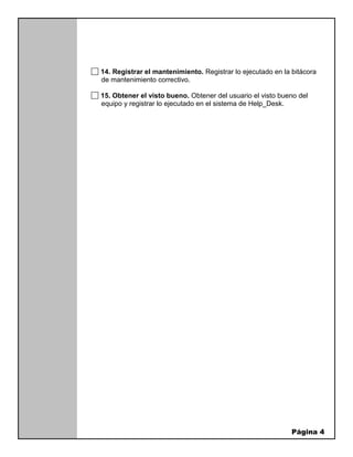 Página 4
14. Registrar el mantenimiento. Registrar lo ejecutado en la bitácora
de mantenimiento correctivo.
15. Obtener el visto bueno. Obtener del usuario el visto bueno del
equipo y registrar lo ejecutado en el sistema de Help_Desk.
 