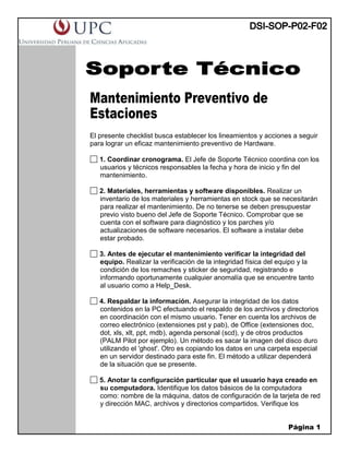 Página 1
Mantenimiento Preventivo de
Estaciones
El presente checklist busca establecer los lineamientos y acciones a seguir
para lograr un eficaz mantenimiento preventivo de Hardware.
1. Coordinar cronograma. El Jefe de Soporte Técnico coordina con los
usuarios y técnicos responsables la fecha y hora de inicio y fin del
mantenimiento.
2. Materiales, herramientas y software disponibles. Realizar un
inventario de los materiales y herramientas en stock que se necesitarán
para realizar el mantenimiento. De no tenerse se deben presupuestar
previo visto bueno del Jefe de Soporte Técnico. Comprobar que se
cuenta con el software para diagnóstico y los parches y/o
actualizaciones de software necesarios. El software a instalar debe
estar probado.
3. Antes de ejecutar el mantenimiento verificar la integridad del
equipo. Realizar la verificación de la integridad física del equipo y la
condición de los remaches y sticker de seguridad, registrando e
informando oportunamente cualquier anomalía que se encuentre tanto
al usuario como a Help_Desk.
4. Respaldar la información. Asegurar la integridad de los datos
contenidos en la PC efectuando el respaldo de los archivos y directorios
en coordinación con el mismo usuario. Tener en cuenta los archivos de
correo electrónico (extensiones pst y pab), de Office (extensiones doc,
dot, xls, xlt, ppt, mdb), agenda personal (scd), y de otros productos
(PALM Pilot por ejemplo). Un método es sacar la imagen del disco duro
utilizando el 'ghost'. Otro es copiando los datos en una carpeta especial
en un servidor destinado para este fin. El método a utilizar dependerá
de la situación que se presente.
5. Anotar la configuración particular que el usuario haya creado en
su computadora. Identifique los datos básicos de la computadora
como: nombre de la máquina, datos de configuración de la tarjeta de red
y dirección MAC, archivos y directorios compartidos. Verifique los
 